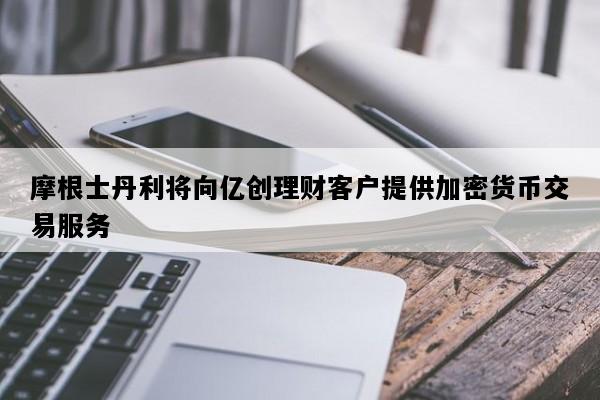 摩根士丹利将向亿创理财客户提供加密货币交易服务