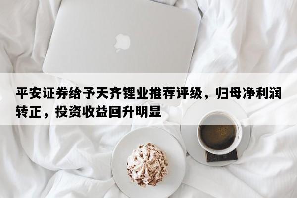 平安证券给予天齐锂业推荐评级，归母净利润转正，投资收益回升明显