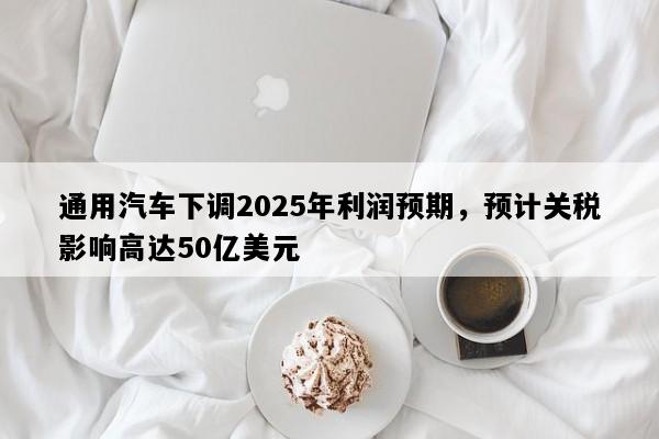 通用汽车下调2025年利润预期，预计关税影响高达50亿美元