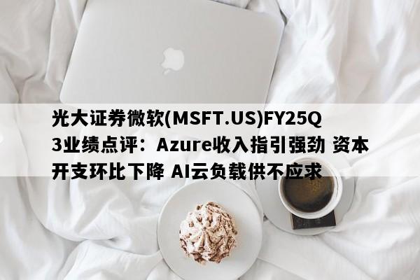 光大证券微软(MSFT.US)FY25Q3业绩点评：Azure收入指引强劲 资本开支环比下降 AI云负载供不应求