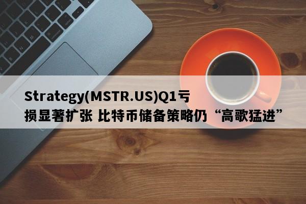 Strategy(MSTR.US)Q1亏损显著扩张 比特币储备策略仍“高歌猛进”