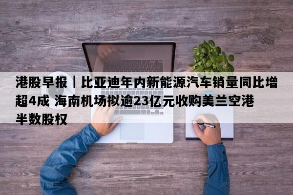 港股早报｜比亚迪年内新能源汽车销量同比增超4成 海南机场拟逾23亿元收购美兰空港半数股权