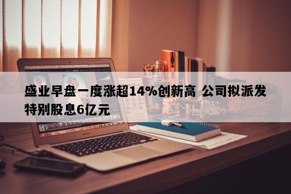 盛业早盘一度涨超14%创新高 公司拟派发特别股息6亿元