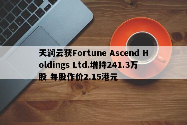 天润云获Fortune Ascend Holdings Ltd.增持241.3万股 每股作价2.15港元