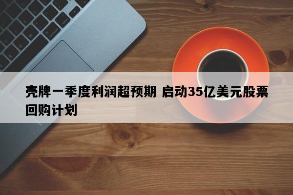 壳牌一季度利润超预期 启动35亿美元股票回购计划