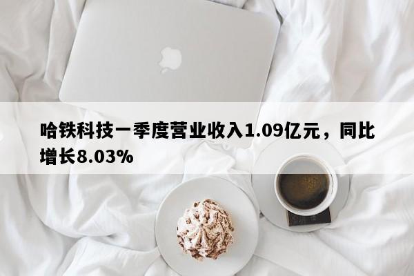 哈铁科技一季度营业收入1.09亿元，同比增长8.03%
