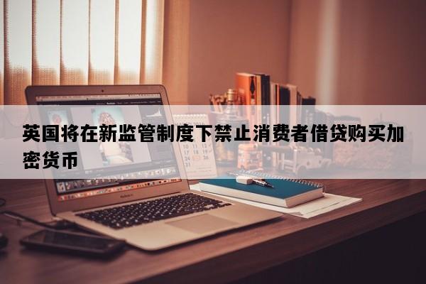 英国将在新监管制度下禁止消费者借贷购买加密货币