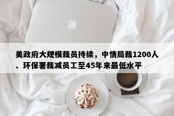 美政府大规模裁员持续，中情局裁1200人、环保署裁减员工至45年来最低水平