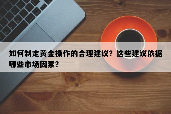 如何制定黄金操作的合理建议？这些建议依据哪些市场因素？