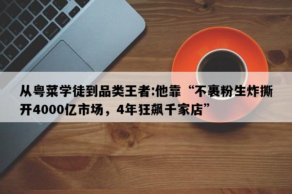 从粤菜学徒到品类王者:他靠“不裹粉生炸撕开4000亿市场，4年狂飙千家店”