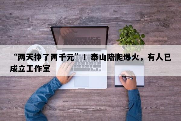 “两天挣了两千元”！泰山陪爬爆火，有人已成立工作室
