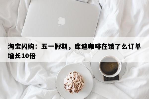 淘宝闪购：五一假期，库迪咖啡在饿了么订单增长10倍