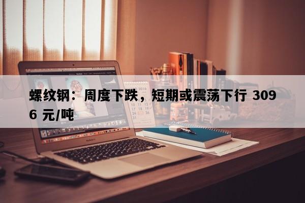 螺纹钢：周度下跌，短期或震荡下行 3096 元/吨