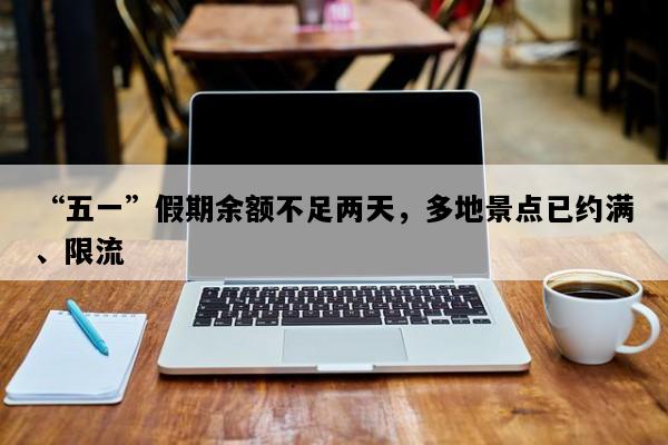 “五一”假期余额不足两天，多地景点已约满、限流