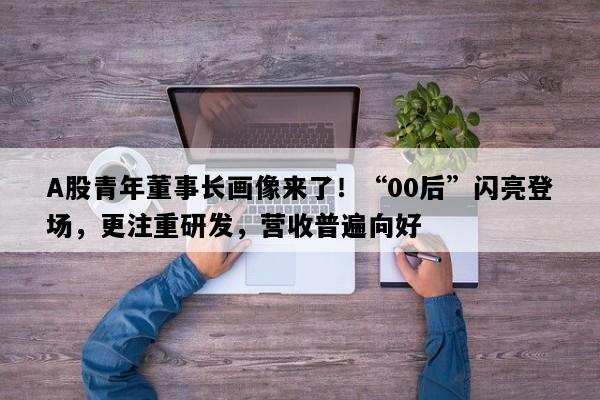 A股青年董事长画像来了！“00后”闪亮登场，更注重研发，营收普遍向好