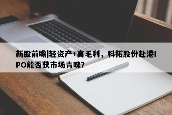 新股前瞻|轻资产+高毛利，科拓股份赴港IPO能否获市场青睐？