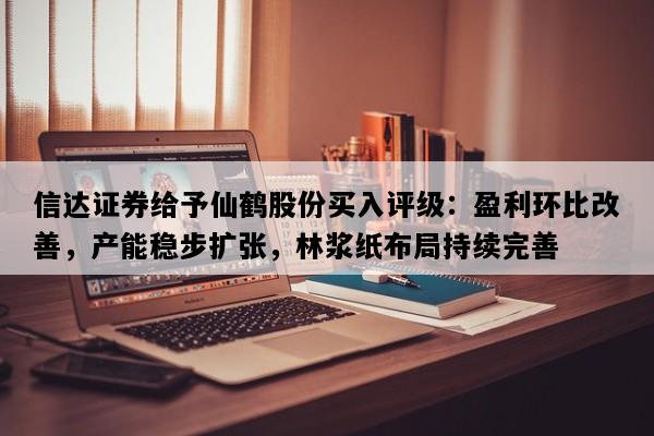 信达证券给予仙鹤股份买入评级：盈利环比改善，产能稳步扩张，林浆纸布局持续完善