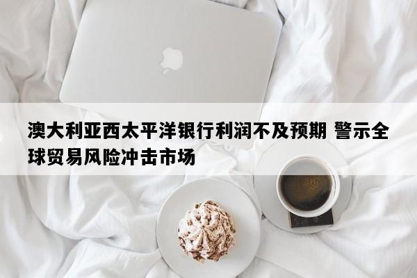 澳大利亚西太平洋银行利润不及预期 警示全球贸易风险冲击市场