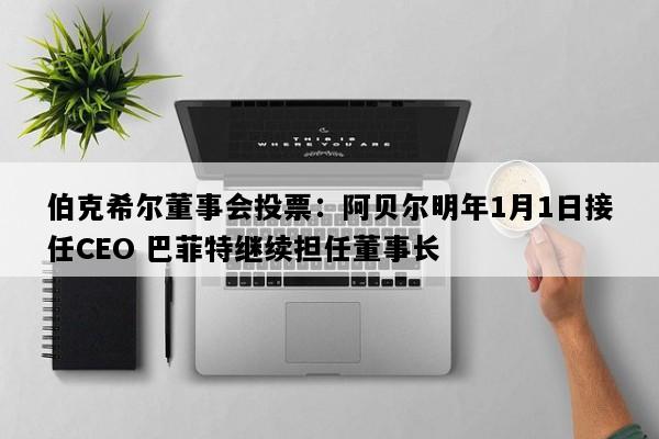 伯克希尔董事会投票：阿贝尔明年1月1日接任CEO 巴菲特继续担任董事长