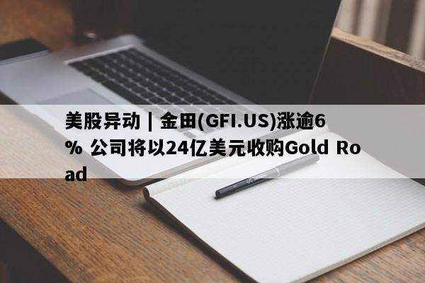 美股异动 | 金田(GFI.US)涨逾6% 公司将以24亿美元收购Gold Road