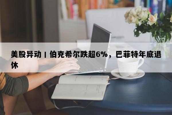 美股异动丨伯克希尔跌超6%，巴菲特年底退休
