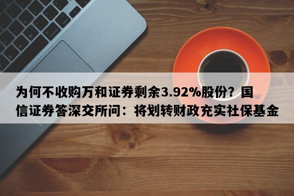 为何不收购万和证券剩余3.92%股份？国信证券答深交所问：将划转财政充实社保基金