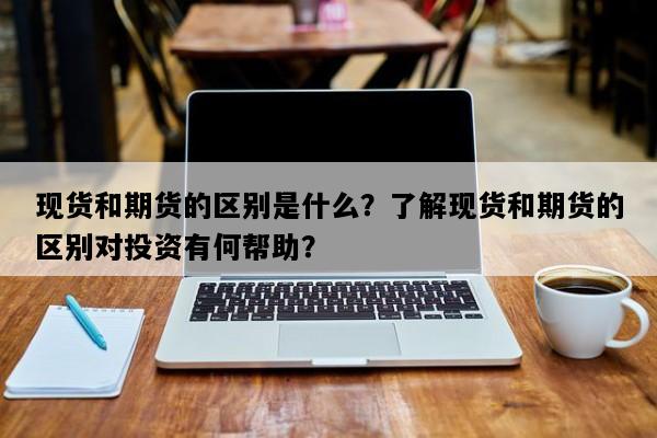 现货和期货的区别是什么？了解现货和期货的区别对投资有何帮助？