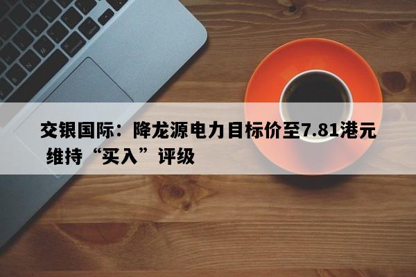 交银国际：降龙源电力目标价至7.81港元 维持“买入”评级