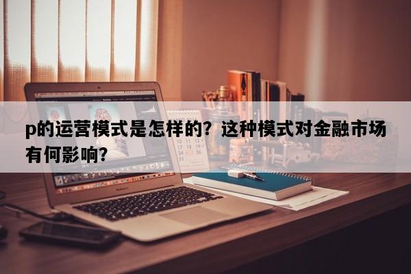 p的运营模式是怎样的？这种模式对金融市场有何影响？