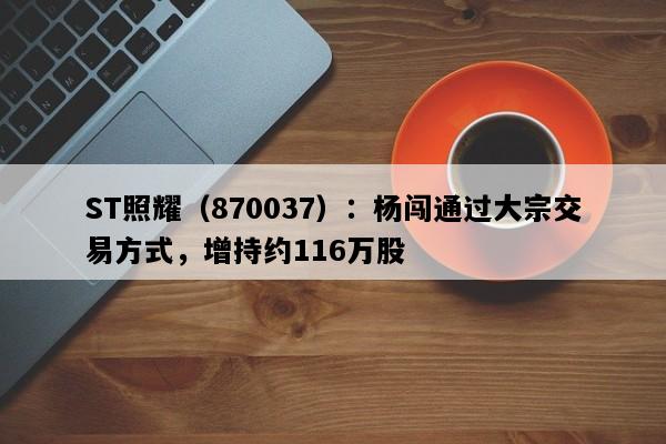 ST照耀（870037）：杨闯通过大宗交易方式，增持约116万股
