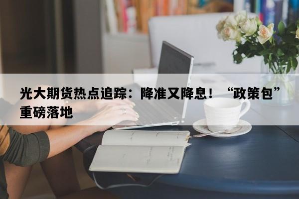 光大期货热点追踪：降准又降息！“政策包”重磅落地