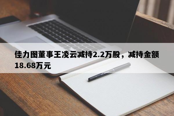 佳力图董事王凌云减持2.2万股，减持金额18.68万元