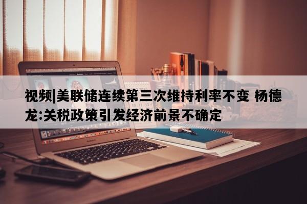 视频|美联储连续第三次维持利率不变 杨德龙:关税政策引发经济前景不确定