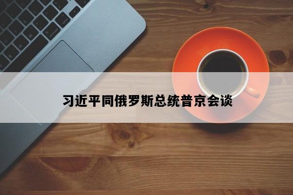 习近平同俄罗斯总统普京会谈