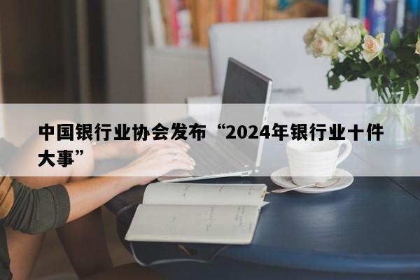 中国银行业协会发布“2024年银行业十件大事”