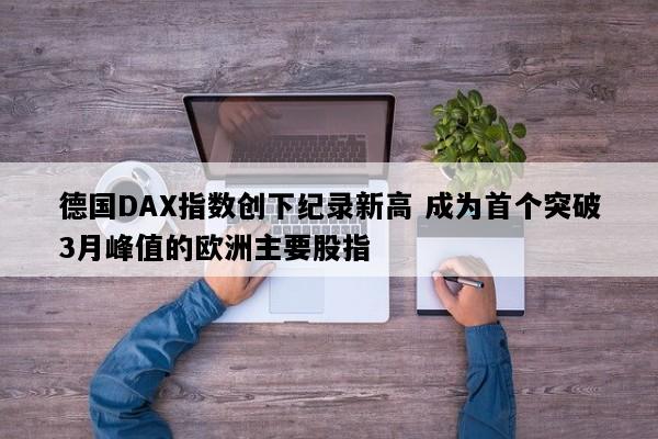德国DAX指数创下纪录新高 成为首个突破3月峰值的欧洲主要股指