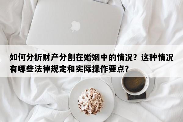 如何分析财产分割在婚姻中的情况？这种情况有哪些法律规定和实际操作要点？