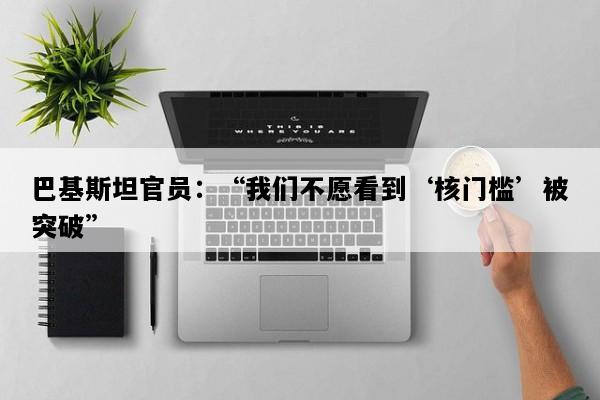 巴基斯坦官员：“我们不愿看到‘核门槛’被突破”
