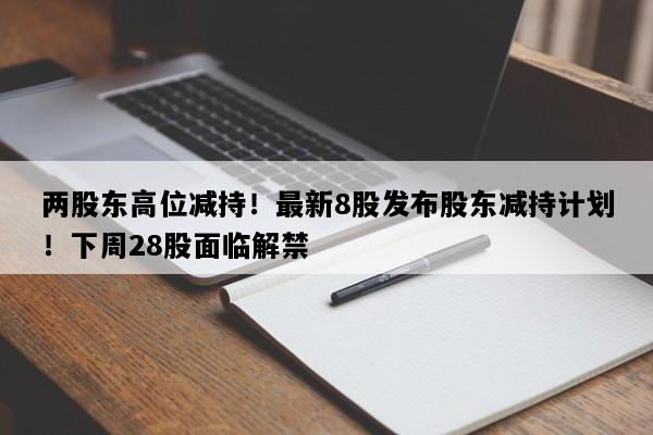 两股东高位减持！最新8股发布股东减持计划！下周28股面临解禁
