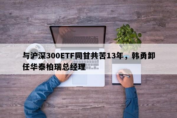 与沪深300ETF同甘共苦13年，韩勇卸任华泰柏瑞总经理