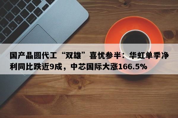 国产晶圆代工“双雄”喜忧参半：华虹单季净利同比跌近9成，中芯国际大涨166.5%