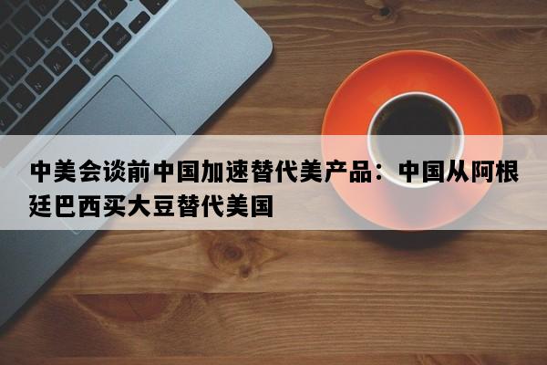中美会谈前中国加速替代美产品：中国从阿根廷巴西买大豆替代美国