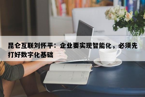 昆仑互联刘怀平：企业要实现智能化，必须先打好数字化基础