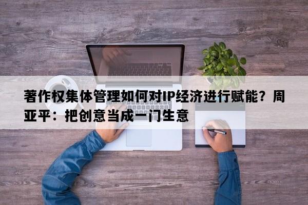 著作权集体管理如何对IP经济进行赋能？周亚平：把创意当成一门生意