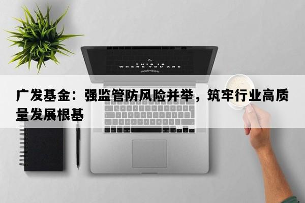 广发基金：强监管防风险并举，筑牢行业高质量发展根基