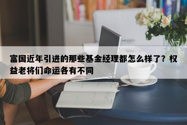 富国近年引进的那些基金经理都怎么样了？权益老将们命运各有不同