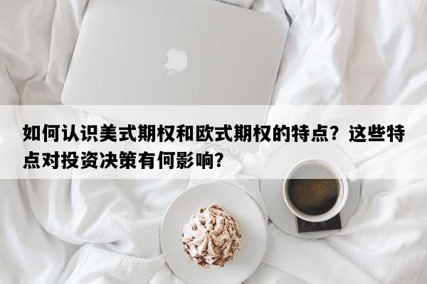 如何认识美式期权和欧式期权的特点？这些特点对投资决策有何影响？