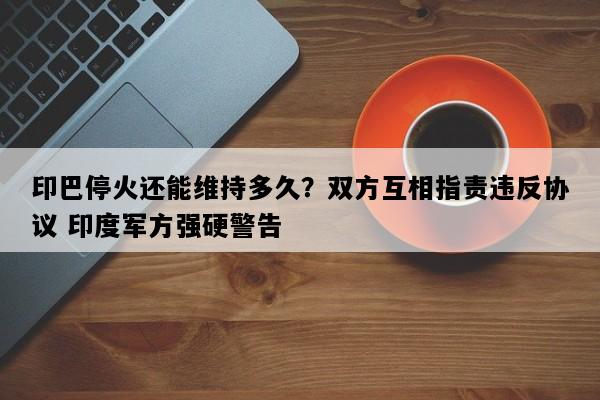 印巴停火还能维持多久？双方互相指责违反协议 印度军方强硬警告