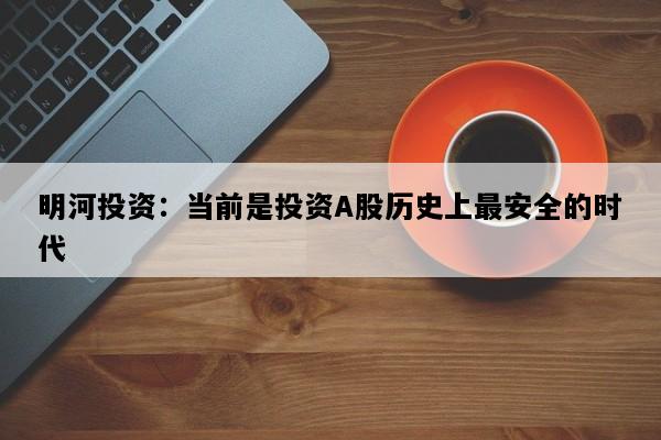 明河投资：当前是投资A股历史上最安全的时代