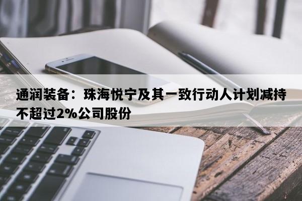 通润装备：珠海悦宁及其一致行动人计划减持不超过2%公司股份
